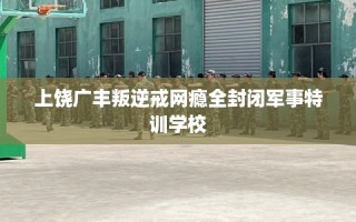 上饶广丰叛逆戒网瘾全封闭军事特训学校