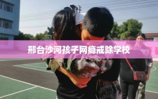 邢台沙河孩子网瘾戒除学校