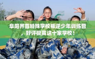 阜阳界首特殊学校叛逆少年训练营，好评极高这十家学校！