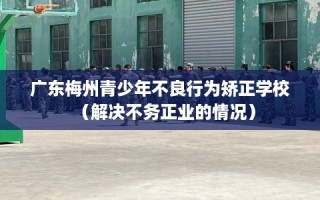 广东梅州青少年不良行为矫正学校（解决不务正业的情况）