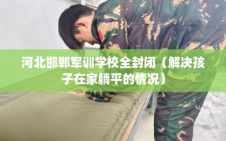 河北邯郸军训学校全封闭（解决孩子在家躺平的情况）