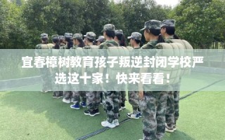 宜春樟树教育孩子叛逆封闭学校严选这十家！快来看看！