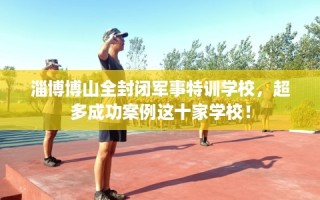 淄博博山全封闭军事特训学校，超多成功案例这十家学校！