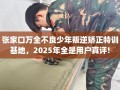 张家口万全不良少年叛逆矫正特训基地，2025年全是用户真评!