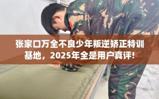 张家口万全不良少年叛逆矫正特训基地，2025年全是用户真评!