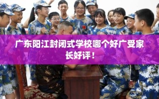 广东阳江封闭式学校哪个好广受家长好评！