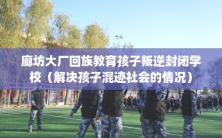 廊坊大厂回族教育孩子叛逆封闭学校（解决孩子混迹社会的情况）