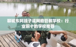 聊城东阿孩子戒网瘾管教学校：行业前十的学校推荐