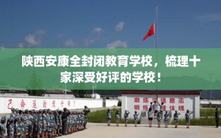 陕西安康全封闭教育学校，梳理十家深受好评的学校！