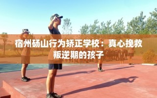 宿州砀山行为矫正学校：真心挽救叛逆期的孩子