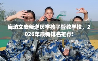 廊坊文安叛逆厌学孩子管教学校，2026年最新排名推荐!