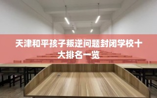 天津和平孩子叛逆问题封闭学校十大排名一览