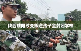 陕西咸阳改变叛逆孩子全封闭学校