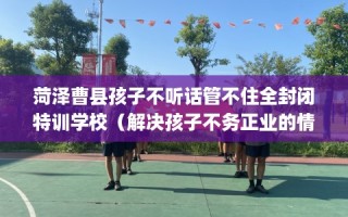 菏泽曹县孩子不听话管不住全封闭特训学校（解决孩子不务正业的情况）