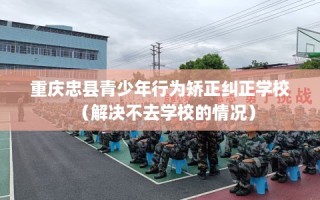 重庆忠县青少年行为矫正纠正学校（解决不去学校的情况）
