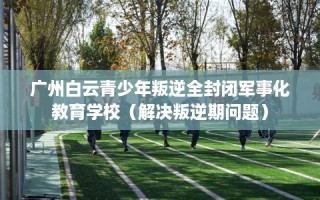 广州白云青少年叛逆全封闭军事化教育学校（解决叛逆期问题）