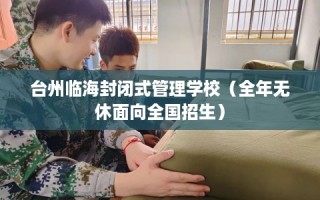 台州临海封闭式管理学校（全年无休面向全国招生）