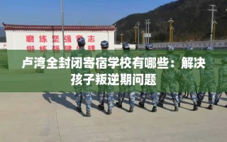 卢湾全封闭寄宿学校有哪些：解决孩子叛逆期问题