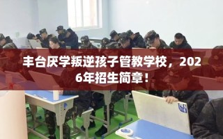 丰台厌学叛逆孩子管教学校，2026年招生简章！