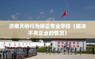 济南天桥行为矫正专业学校（解决不务正业的情况）
