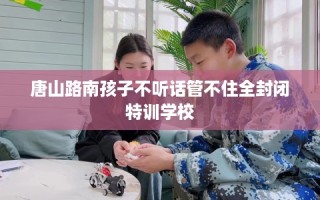 唐山路南孩子不听话管不住全封闭特训学校