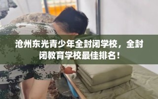沧州东光青少年全封闭学校，全封闭教育学校最佳排名！