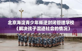 北京海淀青少年叛逆封闭管理学校（解决孩子混迹社会的情况）
