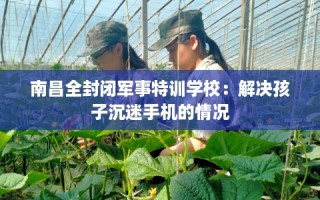 南昌全封闭军事特训学校：解决孩子沉迷手机的情况