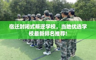 宿迁封闭式叛逆学校，当地优选学校最新排名推荐!