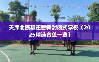 天津北辰叛逆管教封闭式学校（2025精选名单一览）