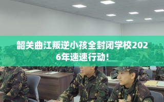 韶关曲江叛逆小孩全封闭学校2026年速速行动!