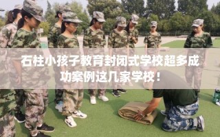 石柱小孩子教育封闭式学校超多成功案例这几家学校！