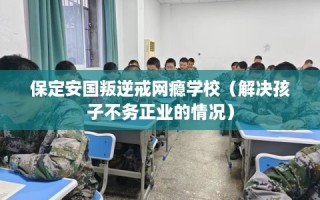 保定安国叛逆戒网瘾学校（解决孩子不务正业的情况）
