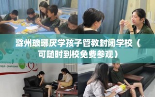 滁州琅琊厌学孩子管教封闭学校（可随时到校免费参观）