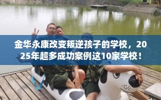 金华永康改变叛逆孩子的学校，2025年超多成功案例这10家学校！