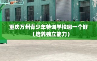 重庆万州青少年特训学校哪一个好（培养独立能力）