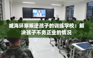 威海环翠叛逆孩子的训练学校：解决孩子不务正业的情况