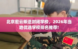 北京密云叛逆封闭学校，2026年当地优选学校排名推荐!