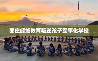 枣庄峄城教育叛逆孩子军事化学校