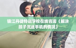 镇江丹徒特训学校在线咨询（解决孩子沉迷手机的情况）