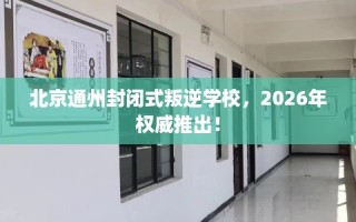 北京通州封闭式叛逆学校，2026年权威推出！