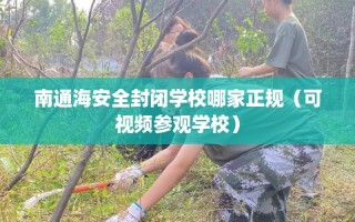 南通海安全封闭学校哪家正规（可视频参观学校）