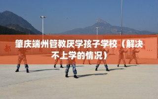 肇庆端州管教厌学孩子学校（解决不上学的情况）