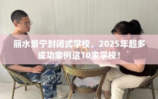 丽水景宁封闭式学校，2025年超多成功案例这10家学校！