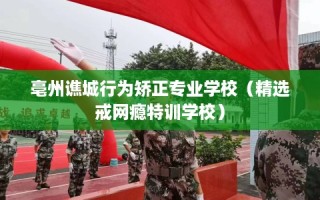 亳州谯城行为矫正专业学校（精选戒网瘾特训学校）