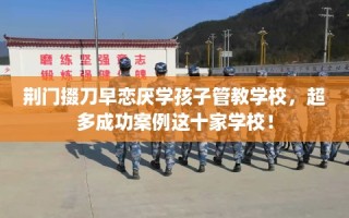 荆门掇刀早恋厌学孩子管教学校，超多成功案例这十家学校！