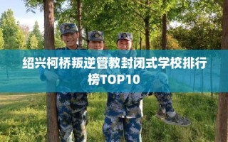 绍兴柯桥叛逆管教封闭式学校排行榜TOP10
