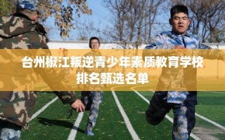 台州椒江叛逆青少年素质教育学校排名甄选名单