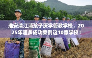 淮安清江浦孩子厌学管教学校，2025年超多成功案例这10家学校！