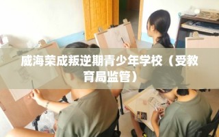 威海荣成叛逆期青少年学校（受教育局监管）